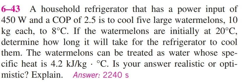 6-43 A household refrigerator that has a power input of
450 W and a COP of 2.5 is to cool five large watermelons, 10
kg each, to 8°C. If the watermelons are initially at 20°C,
determine how long it will take for the refrigerator to cool
them. The watermelons can be treated as water whose spe-
cific heat is 4.2 kJ/kg · °C. Is your answer realistic or opti-
mistic? Explain. Answer: 2240 s

