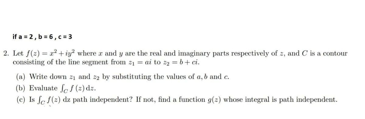 if a = 2, b = 6, c = 3
2. Let f(2) = x2 + iy? where x and y are the real and imaginary parts respectively of z, and C is a contour
consisting of the line segment from z1 = ai to z2 = b+ ci.
(a) Write down z1 and z2 by substituting the values of a, b and c.
(b) Evaluate fcf (2) dz.
(c) Is fc f(2) dz path independent? If not, find a function g(z) whose integral is path independent.
