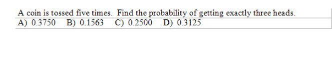 A coin is tossed five times. Find the probability of getting exactly three heads.
A) 0.3750 B) 0.1563 C) 0.2500 D) 0.3125
