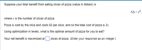 Suppose your total benefit from eating slices of pizza (value in dollars) is
where x is the number of slices of pizza.
Pizza is sold by the slice and costs $2 per slice, and so the total cost of pizza is 2x.
Using optimization in levels, what is the optimal amount of pizza for you to eat?
Your net benefit is maximized at slices of pizza. (Enter your response as an integer.)
12x-x²