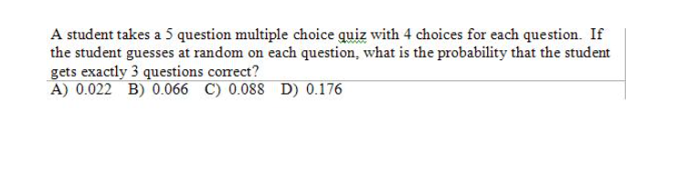 A student takes a 5 question multiple choice quiz with 4 choices for each question. If
the student guesses at random on each question, what is the probability that the student
gets exactly 3 questions correct?
A) 0.022 B) 0.066 C) 0.088 D) 0.176
