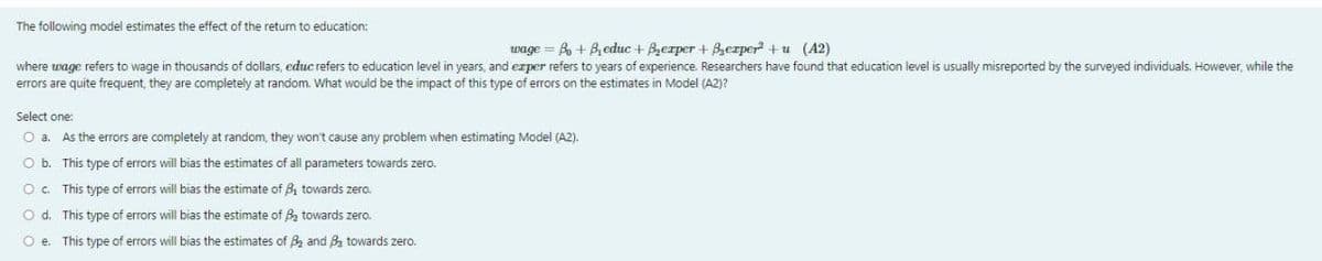 The following model estimates the effect of the return to education:
wage=B+Beduc + Berper + Berper²+u (42)
where wage refers to wage in thousands of dollars, educ refers to education level in years, and exper refers to years of experience. Researchers have found that education level is usually misreported by the surveyed individuals. However, while the
errors are quite frequent, they are completely at random. What would be the impact of this type of errors on the estimates in Model (A2)?
Select one:
O a. As the errors are completely at random, they won't cause any problem when estimating Model (A2).
O b.
This type of errors will bias the estimates of all parameters towards zero.
O c.
This type of errors will bias the estimate of ₁ towards zero.
O d. This type of errors will bias the estimate of B₂ towards zero.
Oe. This type of errors will bias the estimates of B₂ and ₂ towards zero.