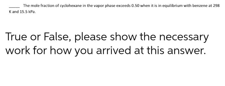 The mole fraction of cyclohexane in the vapor phase exceeds 0.50 when it is in equilibrium with benzene at 298
K and 15.5 kPa.
True or False, please show the necessary
work for how you arrived at this answer.