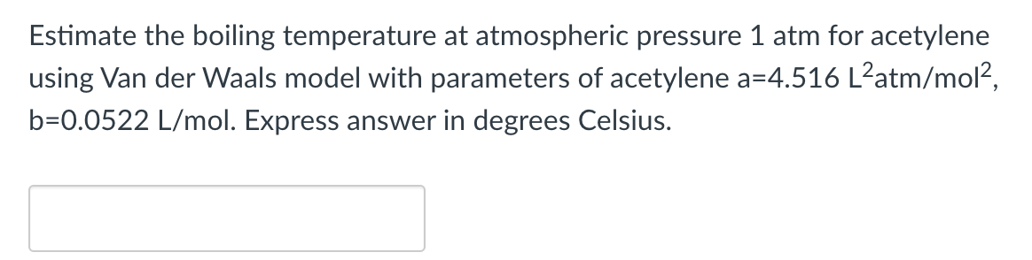 Estimate the boiling temperature at atmospheric pressure 1 atm for acetylene
using Van der Waals model with parameters of acetylene a=4.516 L²atm/mol?,
b=0.0522 L/mol. Express answer in degrees Celsius.

