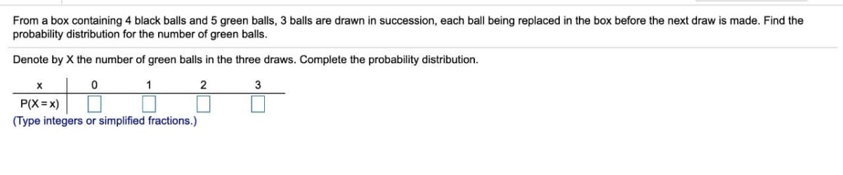 From a box containing 4 black balls and 5 green balls, 3 balls are drawn in succession, each ball being replaced in the box before the next draw is made. Find the
probability distribution for the number of green balls.
Denote by X the number of green balls in the three draws. Complete the probability distribution.
1
P(X = x)
(Type integers or simplified fractions.)
