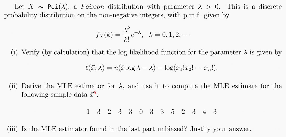 Let X~ Poi(), a Poisson distribution with parameter > 0. This is a discrete
probability distribution on the non-negative integers, with p.m.f. given by
fx(k)
=
Xk
k!
-1
9
k = 0, 1, 2, ...
(i) Verify (by calculation) that the log-likelihood function for the parameter λ is given by
l(x; λ) = n(x log A - A) - log(x₁!x₂!· · · xn!).
(ii) Derive the MLE estimator for λ, and use it to compute the MLE estimate for the
following sample data 75:
1 3 2 3 3 0 3 3 5 2 3 4 3
(iii) Is the MLE estimator found in the last part unbiased? Justify your answer.