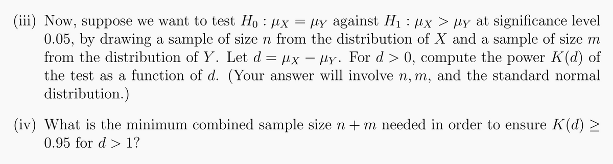 (iii) Now, suppose we want to test H₁ : µx = µy against H₁ : µx > µy at significance level
0.05, by drawing a sample of size n from the distribution of X and a sample of size m
from the distribution of Y. Let d = x - y. For d > 0, compute the power K(d) of
μχ
the test as a function of d. (Your answer will involve n, m, and the standard normal
distribution.)
(iv) What is the minimum combined sample size n + m needed in order to ensure K(d) >
0.95 for d> 1?