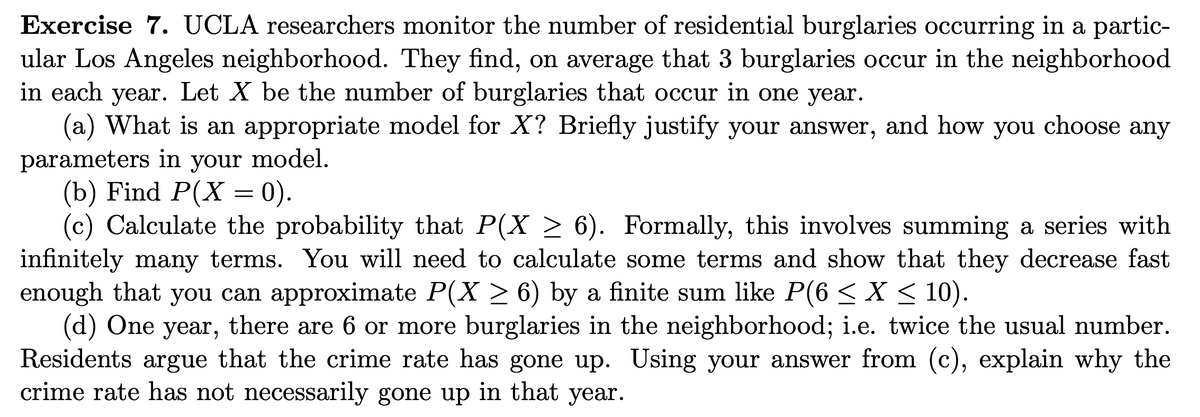 Exercise 7. UCLA researchers monitor the number of residential burglaries occurring in a partic-
ular Los Angeles neighborhood. They find, on average that 3 burglaries occur in the neighborhood
in each year. Let X be the number of burglaries that occur in one year.
(a) What is an appropriate model for X? Briefly justify your answer, and how you
parameters in your model.
(b) Find P(X = 0).
(c) Calculate the probability that P(X ≥ 6). Formally, this involves summing a series with
infinitely many terms. You will need to calculate some terms and show that they decrease fast
enough that you can approximate P(X ≥ 6) by a finite sum like P(6 ≤ X ≤ 10).
(d) One year, there are 6 or more burglaries in the neighborhood; i.e. twice the usual number.
Residents argue that the crime rate has gone up. Using your answer from (c), explain why the
crime rate has not necessarily gone up in that year.
choose any