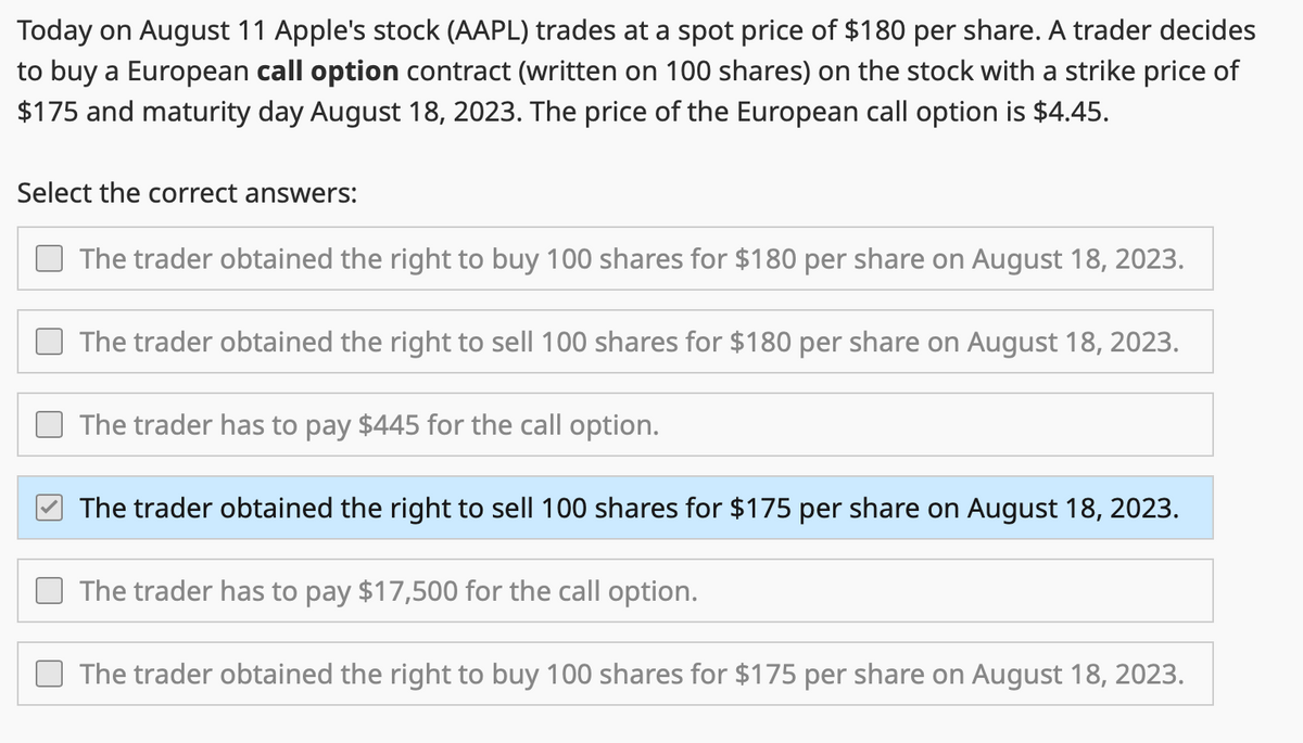 Today on August 11 Apple's stock (AAPL) trades at a spot price of $180 per share. A trader decides
to buy a European call option contract (written on 100 shares) on the stock with a strike price of
$175 and maturity day August 18, 2023. The price of the European call option is $4.45.
Select the correct answers:
The trader obtained the right to buy 100 shares for $180 per share on August 18, 2023.
The trader obtained the right to sell 100 shares for $180 per share on August 18, 2023.
The trader has to pay $445 for the call option.
The trader obtained the right to sell 100 shares for $175 per share on August 18, 2023.
The trader has to pay $17,500 for the call option.
The trader obtained the right to buy 100 shares for $175 per share on August 18, 2023.