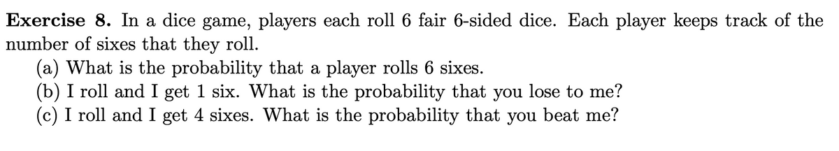 Exercise 8. In a dice game, players each roll 6 fair 6-sided dice. Each player keeps track of the
number of sixes that they roll.
(a) What is the probability that a player rolls 6 sixes.
(b) I roll and I get 1 six. What is the probability that you lose to me?
(c) I roll and I get 4 sixes. What is the probability that you beat me?