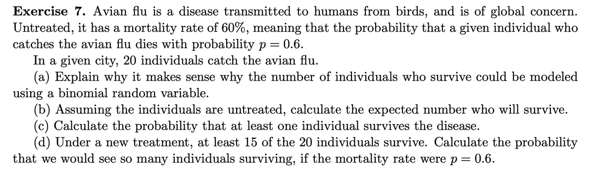 Exercise 7. Avian flu is a disease transmitted to humans from birds, and is of global concern.
Untreated, it has a mortality rate of 60%, meaning that the probability that a given individual who
catches the avian flu dies with probability p = 0.6.
In a given city, 20 individuals catch the avian flu.
(a) Explain why it makes sense why the number of individuals who survive could be modeled
using a binomial random variable.
(b) Assuming the individuals are untreated, calculate the expected number who will survive.
(c) Calculate the probability that at least one individual survives the disease.
(d) Under a new treatment, at least 15 of the 20 individuals survive. Calculate the probability
that we would see so many individuals surviving, if the mortality rate were p = 0.6.