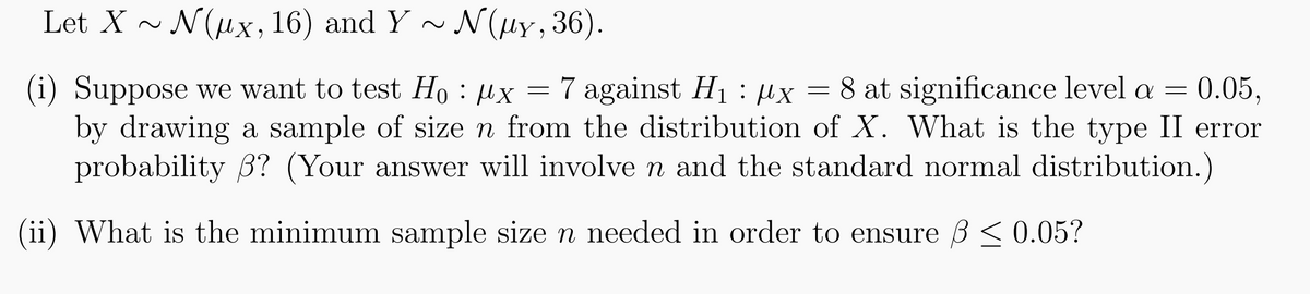 Let X ~ N(μx, 16) and Y ~ N(µy, 36).
=
(i) Suppose we want to test Ho x = 7 against H₁ μx
:
: µx 8 at significance level a = 0.05,
by drawing a sample of size n from the distribution of X. What is the type II error
probability 3? (Your answer will involve n and the standard normal distribution.)
(ii) What is the minimum sample size n needed in order to ensure ß ≤ 0.05?