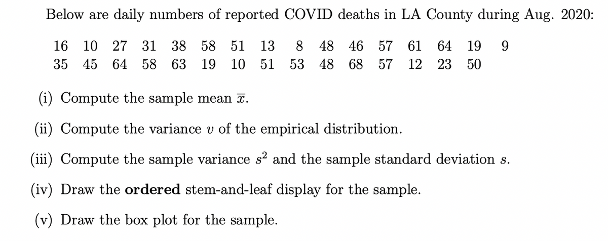 Below are daily numbers of reported COVID deaths in LA County during Aug. 2020:
16
10 27 31 38 58 51 13 8 48 46 57 61 64 19 9
53 48 68 57
35
45 64 58 63 19 10 51
12 23 50
(i) Compute the sample mean ã.
(ii) Compute the variance v of the empirical distribution.
Compute the sample variance s² and the sample standard deviation s.
(iv) Draw the ordered stem-and-leaf display for the sample.
(v) Draw the box plot for the sample.