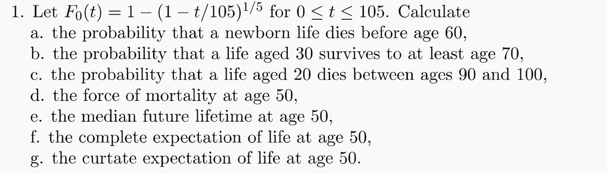 1. Let Fo(t) = 1 (1 - t/105)¹/5 for 0 ≤ t ≤ 105. Calculate
a. the probability that a newborn life dies before age 60,
b. the probability that a life aged 30 survives to at least age 70,
c. the probability that a life aged 20 dies between ages 90 and 100,
d. the force of mortality at age 50,
e. the median future lifetime at age 50,
f. the complete expectation of life at age 50,
g. the curtate expectation of life at age 50.