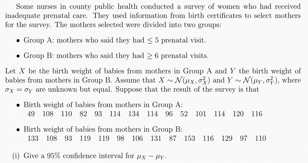 Some nurses in county public health conducted a survey of women who had received
inadequate prenatal care. They used information from birth certificates to select mothers
for the survey. The mothers selected were divided into two groups:
Group A: mothers who said they had ≤ 5 prenatal visit.
• Group B: mothers who said they had ≥ 6 prenatal visits.
Let X be the birth weight of babies from mothers in Group A and Y the birth weight of
babies from mothers in Group B. Assume that X ~ N(μx, oz) and Y ~ N(µy, o), where
σx = σy are unknown but equal. Suppose that the result of the survey is that
Birth weight of babies from mothers in Group A:
49 108 110 82 93 114 134 114 96 52 101 114 120 116
Birth weight of babies from mothers in Group B:
133 108 93
108 93 119 119 98 106 131 87 153 116 129 97 110
(i)
Give a 95% confidence interval for ux - ply.