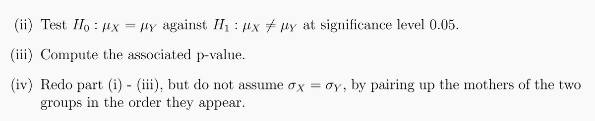 (ii) Test Ho x = μy against H₁ μx μy at significance level 0.05.
(iii) Compute the associated p-value.
(iv) Redo part (i) - (iii), but do not assume ox = σy, by pairing up the mothers of the two
groups in the order they appear.