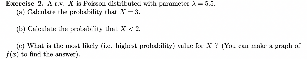 Exercise 2. A r.v. X is Poisson distributed with parameter λ = 5.5.
(a) Calculate the probability that X = 3.
(b) Calculate the probability that X < 2.
(c) What is the most likely (i.e. highest probability) value for X ? (You can make a graph of
f(x) to find the answer).