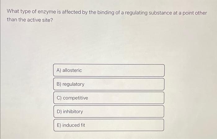 What type of enzyme is affected by the binding of a regulating substance at a point other
than the active site?
A) allosteric
B) regulatory
C) competitive
D) inhibitory
E) induced fit
