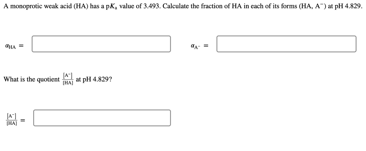 A monoprotic weak acid (HA) has a pKa value of 3.493. Calculate the fraction of HA in each of its forms (HA, A¯) at pH 4.829.
αHA =
αA- =
What is the quotient
[A-]
at pH 4.829?
[HA]
[A]
[HA]
II