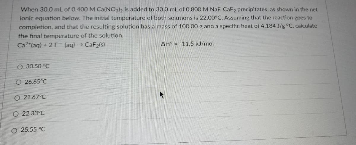 When 30.0 mL of 0.400 M Ca(NO3)2 is added to 30.0 mL of 0.800 M NaF, CaF2 precipitates, as shown in the net
ionic equation below. The initial temperature of both solutions is 22.00°C. Assuming that the reaction goes to
completion, and that the resulting solution has a mass of 100.00 g and a specific heat of 4.184 J/g °C, calculate
the final temperature of the solution.
Ca2+ (aq) + 2 F (aq) → CaF₂(s)
AH° -11.5 kJ/mol
O 30.50 °C
O26.65°C
O 21.67°C
O 22.33°C
O.25.55 °C