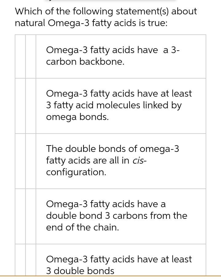 Which of the following statement(s) about
natural Omega-3 fatty acids is true:
Omega-3 fatty acids have a 3-
carbon backbone.
Omega-3 fatty acids have at least
3 fatty acid molecules linked by
omega bonds.
The double bonds of omega-3
fatty acids are all in cis-
configuration.
Omega-3 fatty acids have a
double bond 3 carbons from the
end of the chain.
Omega-3 fatty acids have at least
3 double bonds