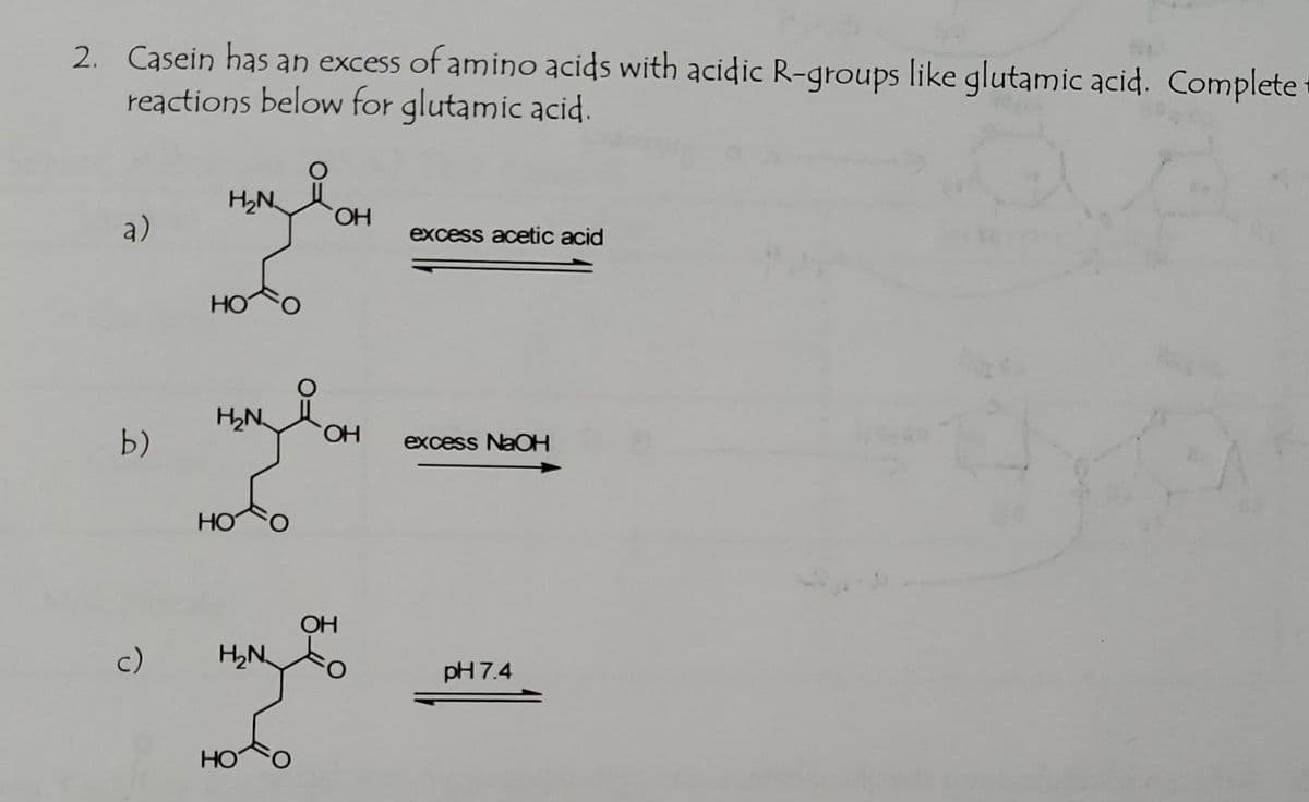 2. Casein has an excess of amino acids with acidic R-groups like glutamic acid. Complete:
reactions below for glutamic acid.
H2N OH
a)
excess acetic acid
HO
H,N
HO.
b)
excess NaOH
HO
OH
c)
H,N
pH 7.4
HO
