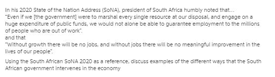 In his 2020 State of the Nation Address (SONA), president of South Africa humbly noted that.
"Even if we [the government] were to marshal every single resource at our disposal, and engage on a
huge expenditure of public funds, we would not alone be able to guarantee employment to the millions
of people who are out of work".
and that
"Without growth there will be no jobs, and without jobs there will be no meaningful improvement in the
lives of our people".
Using the South African SONA 2020 as a reference, discuss examples of the different ways that the South
African government intervenes in the economy
