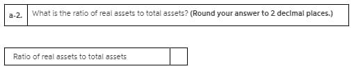 а-2.
What is the ratio of real assets to total assets? (Round your answer to 2 decimal places.)
Ratio of real assets to total assets
