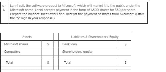 Lanni sells the software product to Microsoft, which will market it to the public under the
Microsoft name. Lanni accepts payment in the form of 1,500 shares for $80 per share.
Prepare the balance sheet after Lanni accepts the payment of shares from Microsoft. (Omlt
the "S" sign In your response.)
C-
1.
Assets
Liabilities & Shareholders' Equity
Microsoft shares
Bank loan
Computers
Shareholders' equity
Total
Total
