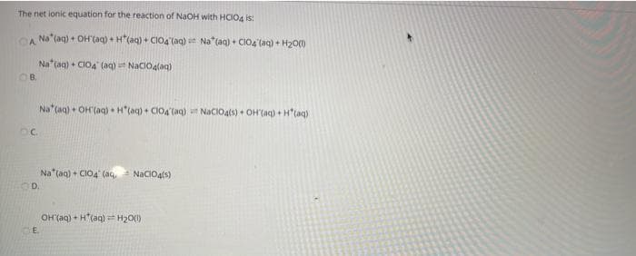 The net ionic equation for the reaction of NaOH with HCIO4 is:
CA Na*(ag) + OH (aq) + H*(aq) + CIO4 (aq) Na*(aq) + CIO4 (aq) + H20()
A.
Na (aq) + CIOA' (aq) NaCIO4(aq)
OB.
Na (aq) + OH(aq) H"(aq) + CIO4 (aq) NaCIOals) + OH (aq) + H"(aq)
Na (aq) + CIO4 (aq, NaCIOats)
OH (aq) + H(aq) H20(1)
E.
