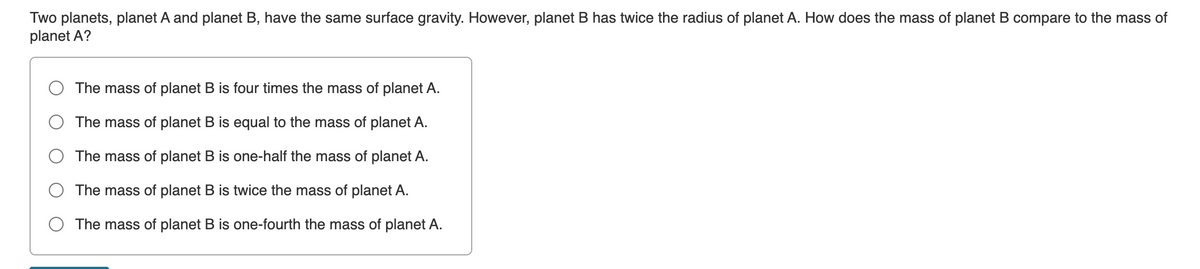 Two planets, planet A and planet B, have the same surface gravity. However, planet B has twice the radius of planet A. How does the mass of planet B compare to the mass of
planet A?
The mass of planet B is four times the mass of planet A.
The mass of planet B is equal to the mass of planet A.
The mass of planet B is one-half the mass of planet A.
The mass of planet B is twice the mass of planet A.
The mass of planet B is one-fourth the mass of planet A.
