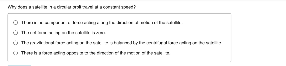 Why does a satellite in a circular orbit travel at a constant speed?
There is no component of force acting along the direction of motion of the satellite.
The net force acting on the satellite is zero.
The gravitational force acting on the satellite is balanced by the centrifugal force acting on the satellite.
There is a force acting opposite to the direction of the motion of the satellite.
