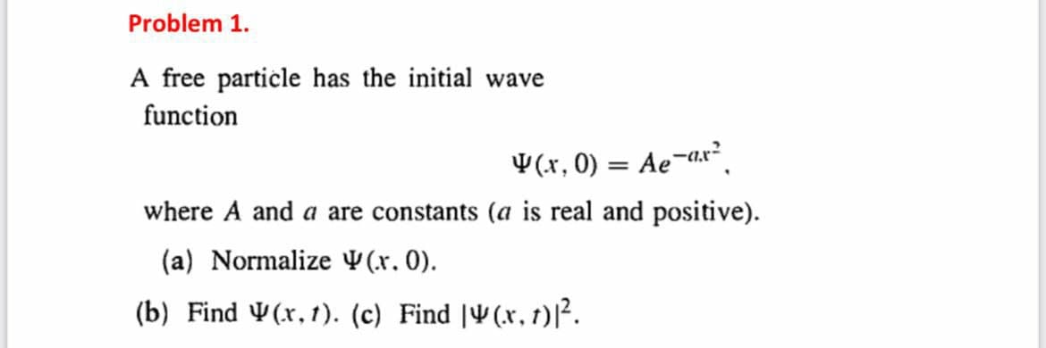 Problem 1.
A free particle has the initial wave
function
W (.r, 0) = Ae-r
where A and a are constants (a is real and positive).
(a) Normalize (.x. 0).
(b) Find (x,1). (c) Find |(x, t)|².
