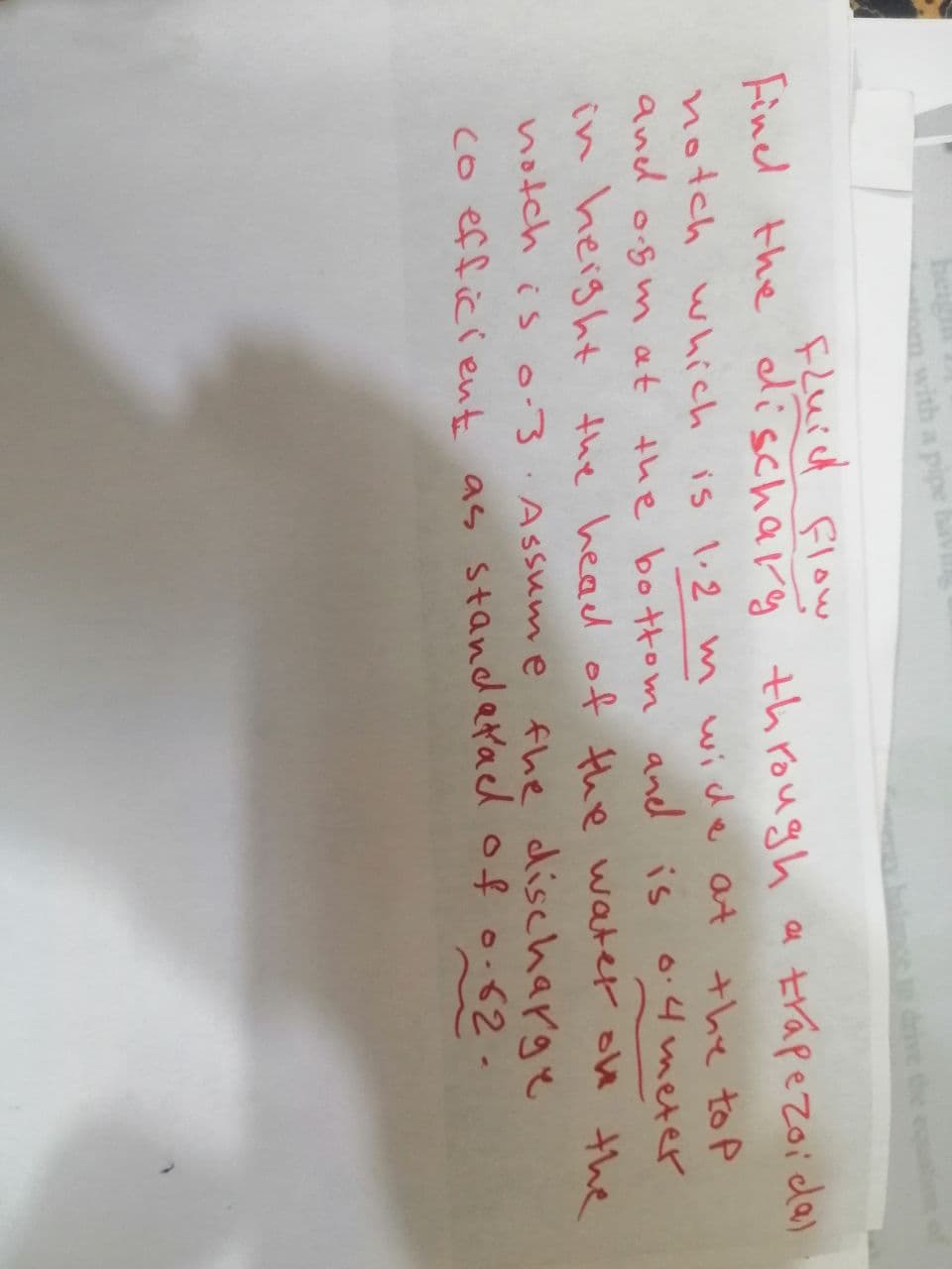 om with a pipe havi
balance to drive the equ
Fluid flow
Find the discharg through a trapezoida)
notch which is 1.2 m wide at the top
is 0.4 meter
and osm at the bottom and is
in height the head of the water on the
notch is 0-3 Assume the discharge
co efficient as standatae of 0.62.
