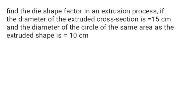 find the die shape factor in an extrusion process, if
the diameter of the extruded cross-section is =15 cm
and the diameter of the circle of the same area as the
extruded shape is = 10 cm