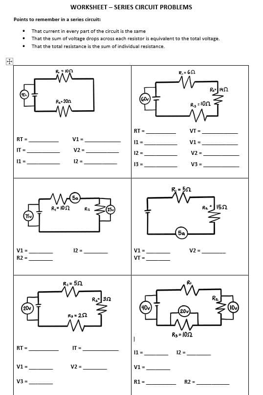 WORKSHEET – SERIES CIRCUIT PROBLEMS
Points to remember in a series circuit:
That current in every part of the circuit is the same
That the sum of voltage drops across each resistor is equivalent to the total voltage.
• That the total resistance is the sum of individual resistance.
R: 1on
R. = 60
R142
R- 20n
Rg = 10n
RT =
VT =
RT =
V1 =
V1 =
11 =
IT =
V2 =
12 =
V2 =
11 =
12 =
13 =
V3 =
5a
R," 10n
Re
152
R2
75v
5a
V1 =
12 =
V1 =
V2 =
R2 =
VT =
RI= 52
Re32
20v
(40v
20v
R=22
Rs= 102
RT =
IT =
11 =
12 =
V1 =
V2 =
V1 =
V3 =
R1 =
R2 =
田
