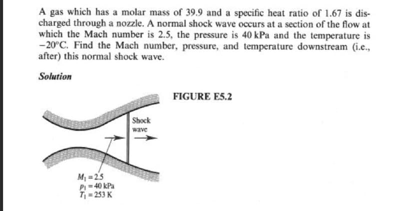 A gas which has a molar mass of 39.9 and a specific heat ratio of 1.67 is dis-
charged through a nozzle. A normal shock wave occurs at a section of the flow at
which the Mach number is 2.5, the pressure is 40 kPa and the temperature is
-20°C. Find the Mach number, pressure, and temperature downstream (i.e.,
after) this normal shock wave.
Solution
FIGURE E5.2
Shock
wave
M₁ =25
P₁ = 40 kPa
T₁ = 253 K