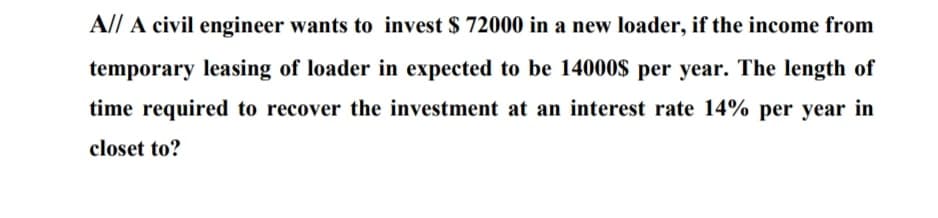 A// A civil engineer wants to invest $ 72000 in a new loader, if the income from
temporary leasing of loader in expected to be 14000$ per year. The length of
time required to recover the investment at an interest rate 14% per year in
closet to?
