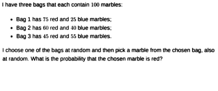 I have three bags that each contain 100 marbles:
• Bag 1 has 75 red and 25 blue marbles;
Bag 2 has 60 red and 40 blue marbles;
• Bag 3 has 45 red and 55 blue marbles.
I choose one of the bags at random and then pick a marble from the chosen bag, also
at random. What is the probability that the chosen marble is red?
