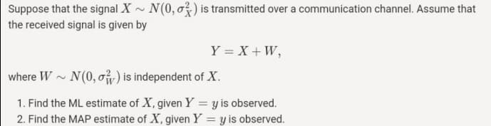 Suppose that the signal X - N(0, o3) is transmitted over a communication channel. Assume that
the received signal is given by
Y = X + W,
where W - N(0, o) is independent of X.
1. Find the ML estimate of X, given Y = y is observed.
2. Find the MAP estimate of X, given Y = y is observed.
