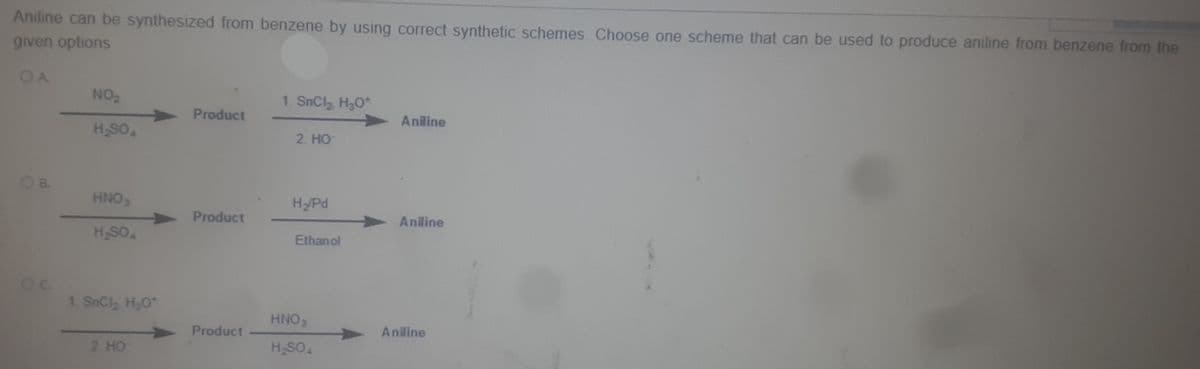 Aniline can be synthesized from benzene by using correct synthetic schemes, Choose one scheme that can be used to produce aniline from benzene from the
given options
NO2
1. SnCl H3O*
Product
Aniline
H,SO
2. HO
OB.
HNO
H/Pd
Product
Aniline
HSO.
Ethanol
1. SnCl H20
HNO
Product
Aniline
2 HO
HSO
