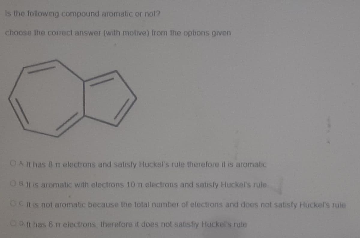 Is the following compound aromatic or not?
choose the correct answer (with motive) Irom the options given
OA.It has 8 TT electrons and satisfy Huckel's rule therefore it is aromatic
O8. Jt is aromatic with electrons 10 n electrons and satisfy Huckel's rule
OC itis not aromatic because the total number of electrons and does not satisfy Huckel's rule
OD It has 6 11 electrons, therefore it does not satisfiy Huckel's rule
