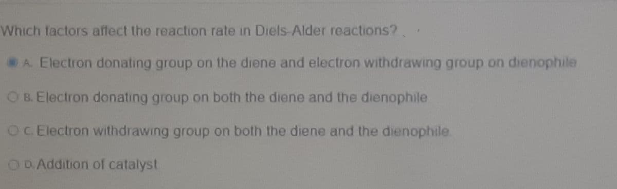Which factors affect the reaction rate in Diels-Alder reactions?
A. Electron donating group on the diene and electron withdrawing group on dienophile
O B. Electron donating group on both the diene and the dienophile
OC Electron withdrawing group on both the diene and the dienophile
ODAddition of catalyst
