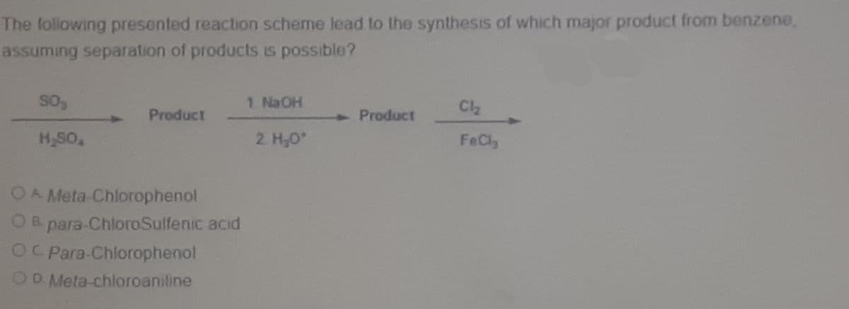 The lollowing presented reaction scheme lead to the synthesis of which major product from benzene,
assuming separation of products is possible?
1 Na OH
Product
Product
4.
H-SO,
2. H,0
FeCly
OA Meta-Chlorophenol
OB. para-ChloroSulfenic acid
OC Para-Chlorophenol
OD Meta-chloroaniline
