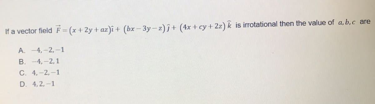 If a vector field F = (x+2y+ az)î + (bx-3y-z)7+ (4x+ cy + 2z) k is irrotational then the value of a, b,c are
А. -4, -2,—1
В. -4, -2,1
С. 4,-2, —1
D. 4, 2,-1
