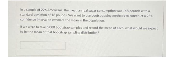 In a sample of 226 Americans, the mean annual sugar consumption was 148 pounds with a
standard deviation of 18 pounds. We want to use bootstrapping methods to construct a 95%
confidence interval to estimate the mean in the population.
If we were to take 5,000 bootstrap samples and record the mean of each, what would we expect
to be the mean of that bootstrap sampling distribution?

