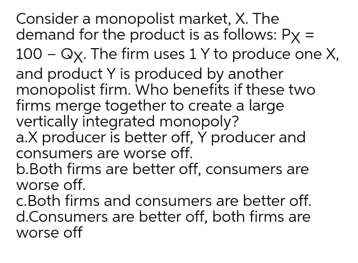 Consider a monopolist market, X. The
demand for the product is as follows: Px =
100 – Qx. The firm uses 1 Y to produce one X,
and product Y is produced by another
monopolist firm. Who benefits if these two
firms merge together to create a large
vertically integrated monopoly?
a.X producer is better off, Y producer and
consumers are worse off.
b.Both firms are better off, consumers are
worse off.
c.Both firms and consumers are better off.
d.Consumers are better off, both firms are
worse off
