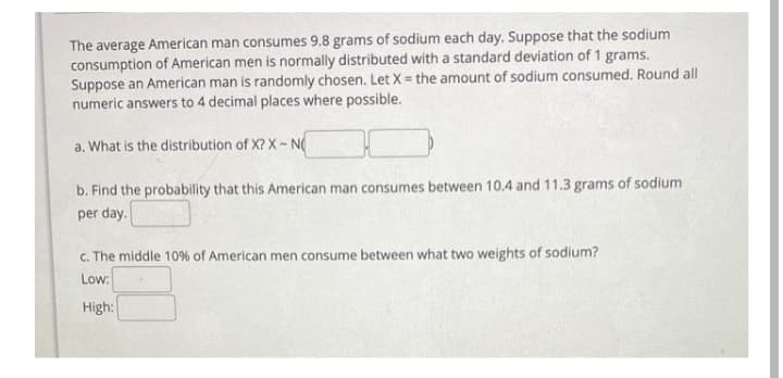 The average American man consumes 9.8 grams of sodium each day. Suppose that the sodium
consumption of American men is normally distributed with a standard deviation of 1 grams.
Suppose an American man is randomly chosen. Let X= the amount of sodium consumed. Round all
numeric answers to 4 decimal places where possible.
a. What is the distribution of X? X-N
b. Find the probability that this American man consumes between 10.4 and 11.3 grams of sodium
per day.
c. The middle 10% of American men consume between what two weights of sodium?
Low:
High:

