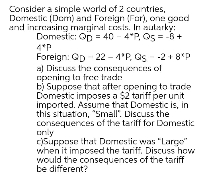 Consider a simple world of 2 countries,
Domestic (Dom) and Foreign (For), one good
and increasing marginal costs. In autarky:
Domestic: QD = 40 – 4*P, Qs = -8 +
||
4*P
Foreign: QD = 22 – 4*P, Qs = -2 + 8*P
a) Discuss the consequences of
opening to free trade
b) Suppose that after opening to trade
Domestic imposes a $2 tariff per unit
imported. Assume that Domestic is, in
this situation, "Small". Discuss the
consequences of the tariff for Domestic
only
c)Suppose that Domestic was "Large"
when it imposed the tariff. Discuss how
would the consequences of the tariff
be different?
