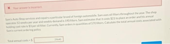 X Your answer is incorrect.
Sam's Auto Shop services and repairs a particular brand of foreign automobile. Sam uses oil filters throughout the year. The shop
operates 52 weeks per year and weekly demand is 190 filters. Samestimates that it costs $21 to place an order and his annual
holding cost rate is $3 per oil filter. Currently, Sam orders in quantities of 570 filters. Calculate the total annual costs associated with
Sam's current ordering policy.
Total annual costs $
29640
